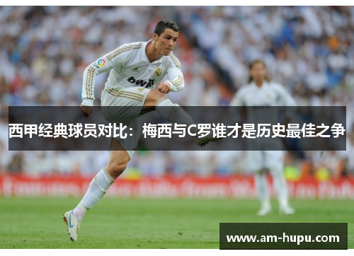 西甲经典球员对比：梅西与C罗谁才是历史最佳之争