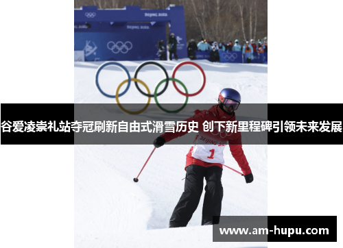 谷爱凌崇礼站夺冠刷新自由式滑雪历史 创下新里程碑引领未来发展 谷爱凌崇礼站夺冠刷新自由式滑雪历史 创下新里程碑引领未来发展
