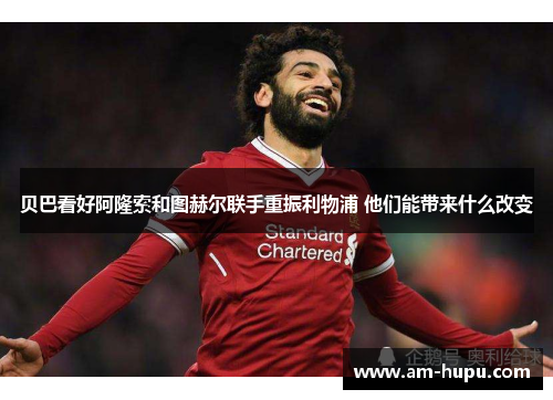 贝巴看好阿隆索和图赫尔联手重振利物浦 他们能带来什么改变