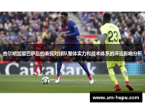 费尔明加盟巴萨后的表现对球队整体实力和战术体系的深远影响分析