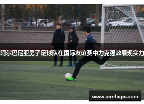 阿尔巴尼亚男子足球队在国际友谊赛中力克强敌展现实力
