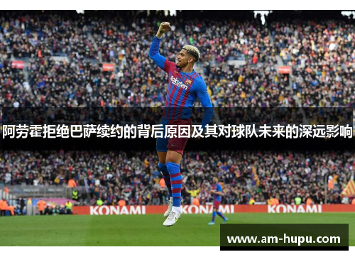 阿劳霍拒绝巴萨续约的背后原因及其对球队未来的深远影响 阿劳霍拒绝巴萨续约的背后原因及其对球队未来的深远影响