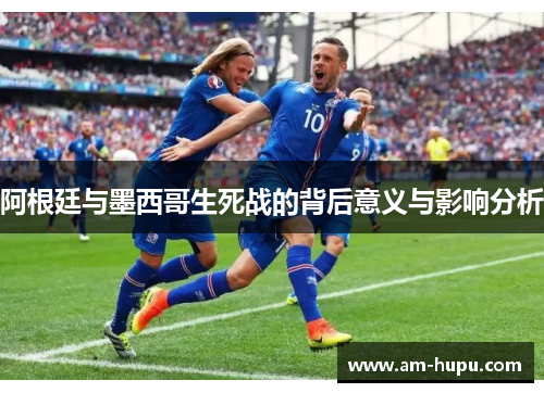 阿根廷与墨西哥生死战的背后意义与影响分析