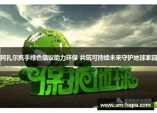 阿扎尔携手绿色倡议助力环保 共筑可持续未来守护地球家园