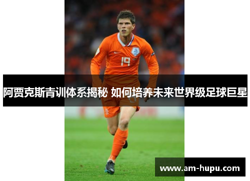 阿贾克斯青训体系揭秘 如何培养未来世界级足球巨星 阿贾克斯青训体系揭秘 如何培养未来世界级足球巨星