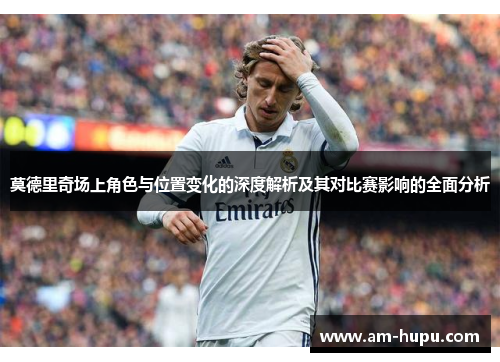 莫德里奇场上角色与位置变化的深度解析及其对比赛影响的全面分析