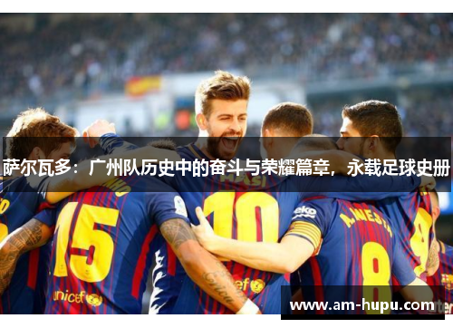 萨尔瓦多：广州队历史中的奋斗与荣耀篇章，永载足球史册