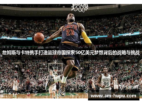 詹姆斯与卡特携手打造篮球帝国探索50亿美元梦想背后的战略与挑战