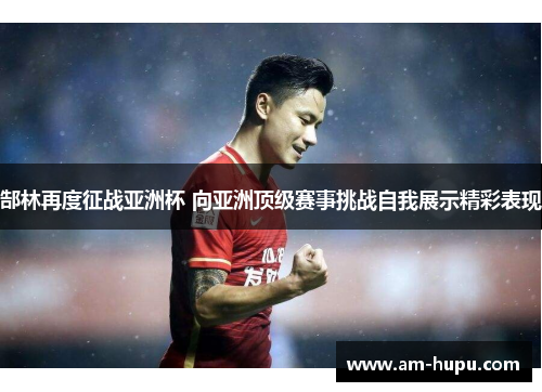 郜林再度征战亚洲杯 向亚洲顶级赛事挑战自我展示精彩表现