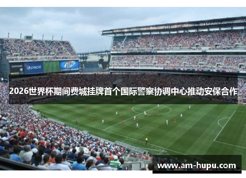 2026世界杯期间费城挂牌首个国际警察协调中心推动安保合作