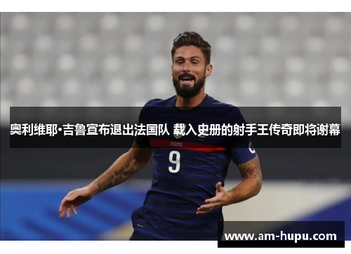 奥利维耶·吉鲁宣布退出法国队 载入史册的射手王传奇即将谢幕