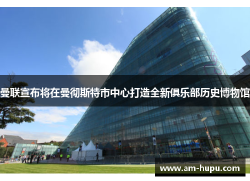 曼联宣布将在曼彻斯特市中心打造全新俱乐部历史博物馆