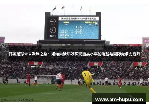 韩国足球未来发展之路：如何突破瓶颈实现更高水平的崛起与国际竞争力提升
