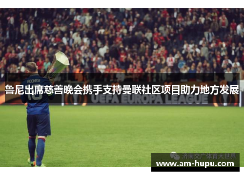 鲁尼出席慈善晚会携手支持曼联社区项目助力地方发展