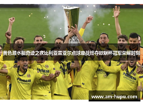 黄色潜水艇奇迹之夜比利亚雷亚尔点球鏖战终夺欧联杯冠军荣耀时刻
