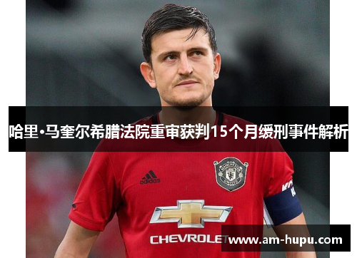 哈里·马奎尔希腊法院重审获判15个月缓刑事件解析 哈里·马奎尔希腊法院重审获判15个月缓刑事件解析