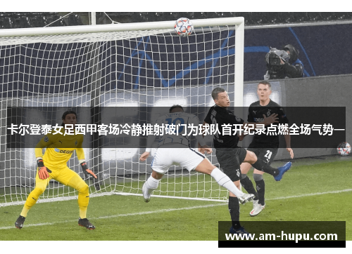 卡尔登泰女足西甲客场冷静推射破门为球队首开纪录点燃全场气势一 卡尔登泰女足西甲客场冷静推射破门为球队首开纪录点燃全场气势一